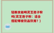 轻断食能喝灵芝孢子粉吗(灵芝孢子粉：适合搭配哪些饮品饮用？)