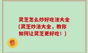 灵芝怎么炒好吃法大全(灵芝炒法大全，教你如何让灵芝更好吃！)