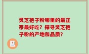 灵芝孢子粉哪里的最正宗最好吃？探寻灵芝孢子粉的产地和品质？