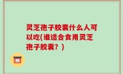 灵芝孢子胶囊什么人可以吃(谁适合食用灵芝孢子胶囊？)