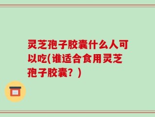 灵芝孢子胶囊什么人可以吃(谁适合食用灵芝孢子胶囊？)