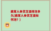 鹿茸人参灵芝酒得泡多久(鹿茸人参灵芝酒如何泡？)
