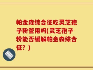 帕金森综合征吃灵芝孢子粉管用吗(灵芝孢子粉能否缓解帕金森综合征？)