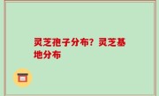 灵芝孢子分布？灵芝基地分布