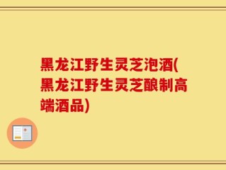 黑龙江野生灵芝泡酒(黑龙江野生灵芝酿制高端酒品)