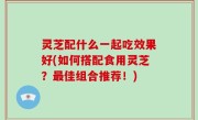 灵芝配什么一起吃效果好(如何搭配食用灵芝？最佳组合推荐！)