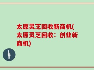 太原灵芝回收新商机(太原灵芝回收：创业新商机)
