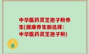中华医药灵芝孢子粉养生(健康养生新选择：中华医药灵芝孢子粉)