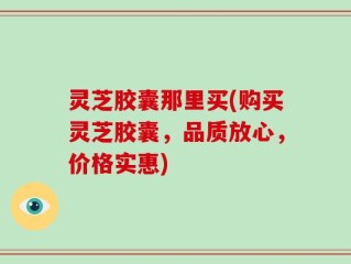灵芝胶囊那里买(购买灵芝胶囊，品质放心，价格实惠)