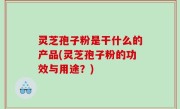 灵芝孢子粉是干什么的产品(灵芝孢子粉的功效与用途？)