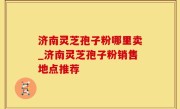 济南灵芝孢子粉哪里卖_济南灵芝孢子粉销售地点推荐