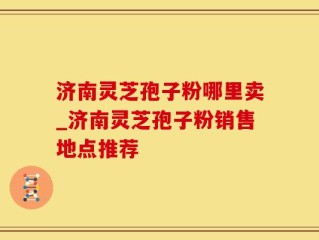 济南灵芝孢子粉哪里卖_济南灵芝孢子粉销售地点推荐