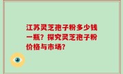 江苏灵芝孢子粉多少钱一瓶？探究灵芝孢子粉价格与市场？