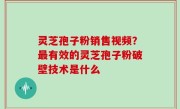 灵芝孢子粉销售视频？最有效的灵芝孢子粉破壁技术是什么