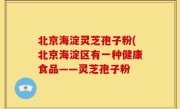 北京海淀灵芝孢子粉(北京海淀区有一种健康食品——灵芝孢子粉