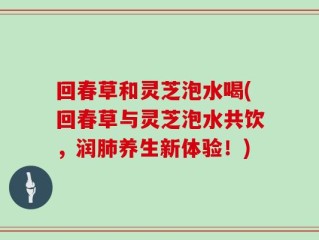 回春草和灵芝泡水喝(回春草与灵芝泡水共饮，润肺养生新体验！)