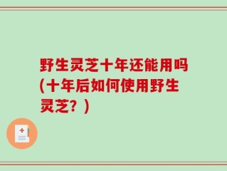 野生灵芝十年还能用吗(十年后如何使用野生灵芝？)