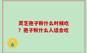 灵芝孢子粉什么时候吃？孢子粉什么人适合吃