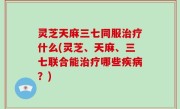 灵芝天麻三七同服治疗什么(灵芝、天麻、三七联合能治疗哪些疾病？)