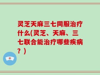 灵芝天麻三七同服治疗什么(灵芝、天麻、三七联合能治疗哪些疾病？)