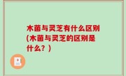 木菌与灵芝有什么区别(木菌与灵芝的区别是什么？)