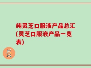 纯灵芝口服液产品总汇(灵芝口服液产品一览表)