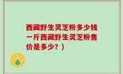 西藏野生灵芝粉多少钱一斤西藏野生灵芝粉售价是多少？)
