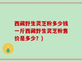 西藏野生灵芝粉多少钱一斤西藏野生灵芝粉售价是多少？)