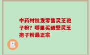 中药材批发零售灵芝孢子粉？哪里买破壁灵芝孢子粉最正宗