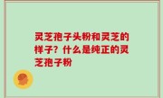 灵芝孢子头粉和灵芝的样子？什么是纯正的灵芝孢子粉