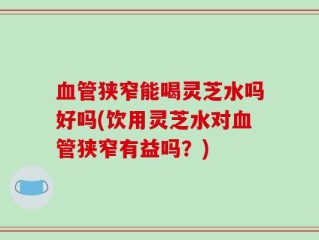 血管狭窄能喝灵芝水吗好吗(饮用灵芝水对血管狭窄有益吗？)