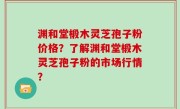 渊和堂椴木灵芝孢子粉价格？了解渊和堂椴木灵芝孢子粉的市场行情？