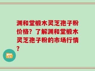 渊和堂椴木灵芝孢子粉价格？了解渊和堂椴木灵芝孢子粉的市场行情？