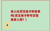 老人吃灵芝孢子粉管事吗(灵芝孢子粉可否管用老人呢？)