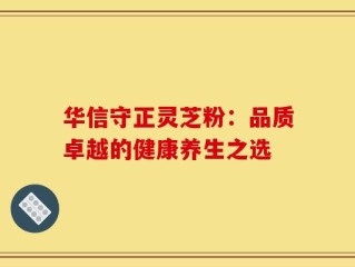 华信守正灵芝粉：品质卓越的健康养生之选