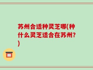 苏州合适种灵芝哪(种什么灵芝适合在苏州？)