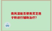 类风湿能否使用灵芝孢子粉进行辅助治疗？