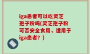iga患者可以吃灵芝孢子粉吗(灵芝孢子粉可否安全食用，适用于iga患者？)
