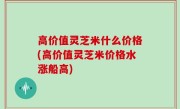 高价值灵芝米什么价格(高价值灵芝米价格水涨船高)
