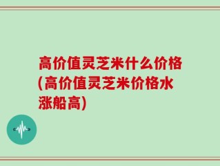 高价值灵芝米什么价格(高价值灵芝米价格水涨船高)