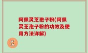 阿佩灵芝孢子粉(阿佩灵芝孢子粉的功效及使用方法详解)