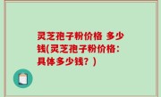 灵芝孢子粉价格 多少钱(灵芝孢子粉价格：具体多少钱？)