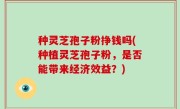 种灵芝孢子粉挣钱吗(种植灵芝孢子粉，是否能带来经济效益？)