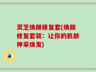 灵芝焕颜修复套(焕颜修复套装：让你的肌肤神采焕发)