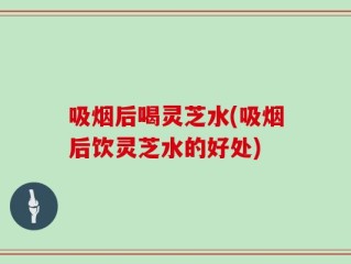 吸烟后喝灵芝水(吸烟后饮灵芝水的好处)