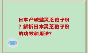 日本产破壁灵芝孢子粉？解析日本灵芝孢子粉的功效和用法？