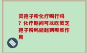 灵孢子粉化疗喝行吗 ？化疗期间可以吃灵芝孢子粉吗能起到哪些作用