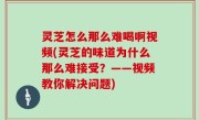 灵芝怎么那么难喝啊视频(灵芝的味道为什么那么难接受？——视频教你解决问题)