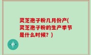 灵芝孢子粉几月份产(灵芝孢子粉的生产季节是什么时候？)