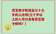 灵芝孢子粉适合三十几岁的人吃吗(三十岁以上的人可以食用灵芝孢子粉吗？)